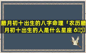 腊月初十出生的八字命理「农历腊月初十出生的人是什么星座 🦟 」